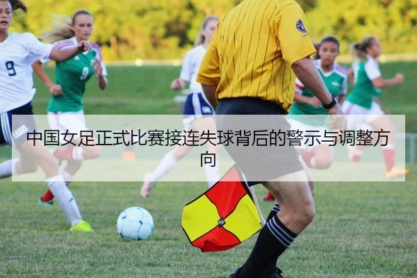 中国女足正式比赛接连失球背后的警示与调整方向